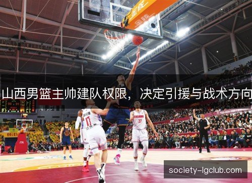 山西男篮主帅建队权限,决定引援与战术方向 山西男篮主帅建队权限,决定引援与战术方向